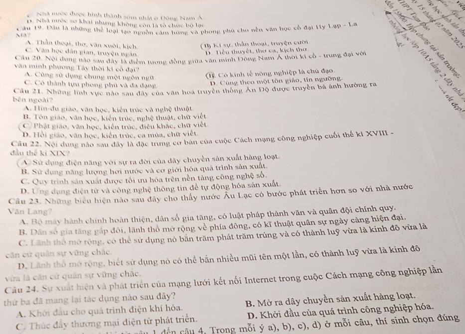 Nhà nước được hình thành sớm nhất ở Đông Nam Á
15 tháng 02 năm 20
D. Nhà nước sơ khai nhưng không còn là tổ chức bộ lạc
Câu 19. Đầu là những thể loại tạo nguồn căm hững và phong phủ cho nền văn học cổ đại Hy Lạp - La
Ma
A. Thần thoại, thơ, văn xuôi, kịch (B) Kí sự, thần thoại, truyện cười
4
C. Văn học dân gian, truyện ngắn
D. Tiểu thuyết, thơ ca, kịch thơ.
Cầu 20. Nội dụng nào sau đây là điểm tương đồng giữa văn minh Đông Nam Á thời ki cổ - trung đại với  É é l
văn minh phương Tây thời kt cổ đại?
A. Cùng sử dụng chung một ngôn ngữ 1. Có kinh tế nông nghiệp là chủ đạo.
C. Có thành tựu phong phủ và đa dạng
D. Cùng theo một tôn giáo, tín ngường.
Câu 21. Những lĩnh vực nào sau đây của văn hoà truyền thống Ăn Độ được truyền bá ảnh hưởng ra
bên ngoài?
B、B
A. Hin-đu giáo, văn học, kiến trúc và nghệ thuật
B. Tôn giáo, văn học, kiến trúc, nghệ thuật, chữ việt
C Phật giáo, văn học, kiến trúc, điều khắc, chữ viết
D. Hồi giáo, văn học, kiến trúc, ca múa, chữ viết.
Câu 22. Nội dung nào sau đây là đặc trung cơ bản của cuộc Cách mạng công nghiệp cuối thế kỉ XVIII -
đầu thế kĩ XIX?
A Sử dụng điện năng với sự ra đời của dây chuyền sân xuất hàng loạt.
B. Sử dụng năng lượng hơi nước và cơ giới hóa quả trình sản xuất,
C. Quy trình sản xuất được tối ưu hóa trên nền tảng công nghệ số.
D. Ứng dụng điện tử và công nghệ thông tin để tự động hóa sản xuất.
Câu 23. Những biểu hiện nào sau đây cho thấy nước Âu Lạc có bước phát triển hơn so với nhà nước
Văn Lang?
A. Bộ máy hành chính hoàn thiện, dân số gia tăng, có luật pháp thành văn và quân đội chính quy.
B. Dân số gia tăng gắp đôi, lãnh thổ mở rộng về phía đông, có kĩ thuật quân sự ngày cảng hiện đại.
C. Lãnh thổ mở rộng, có thể sử dụng nó băn trăm phát trăm trúng và có thành luỹ vừa là kinh đô vừa là
căn cứ quân sự vững chắc.
D. Lãnh thổ mở rộng, biết sử dụng nó có thể bắn nhiều mũi tên một lần, có thành luỹ vừa là kinh đô
vừa là căn cứ quân sự vững chắc,
Câu 24. Sự xuất hiện và phát triển của mạng lưới kết nối Internet trong cuộc Cách mạng công nghiệp lần
thứ ba đã mang lại tác dụng nào sau đây?
A. Khởi đầu cho quá trình điện khí hóa. B. Mở ra dây chuyền sản xuất hàng loạt.
C. Thúc đầy thương mại điện tử phát triển. D. Khởi đầu của quá trình công nghiệp hóa.
dến câu 4, Trong mỗi ý a), b), c), d) ở mỗi câu, thí sinh chọn đúng