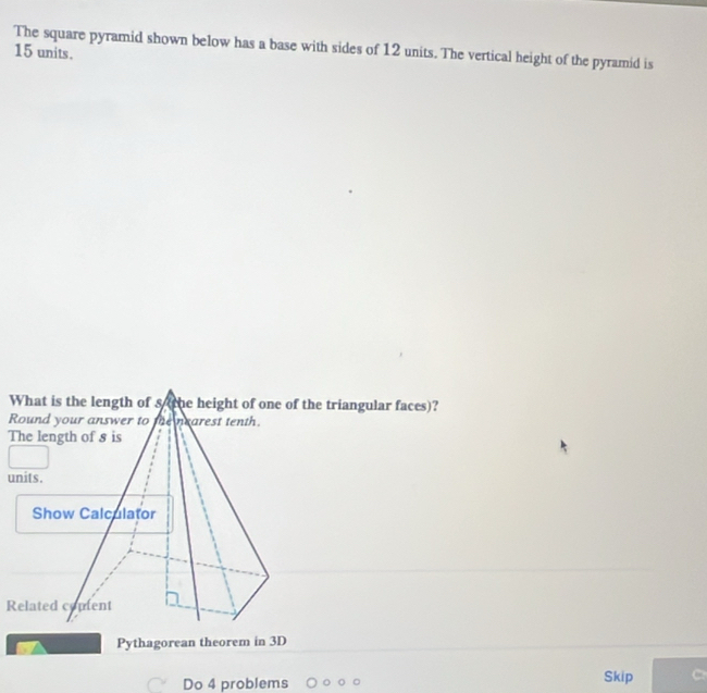 The square pyramid shown below has a base with sides of 12 units. The vertical height of the pyramid is
15 units. 
Pythagorean theorem in 3D
Do 4 problems Skip