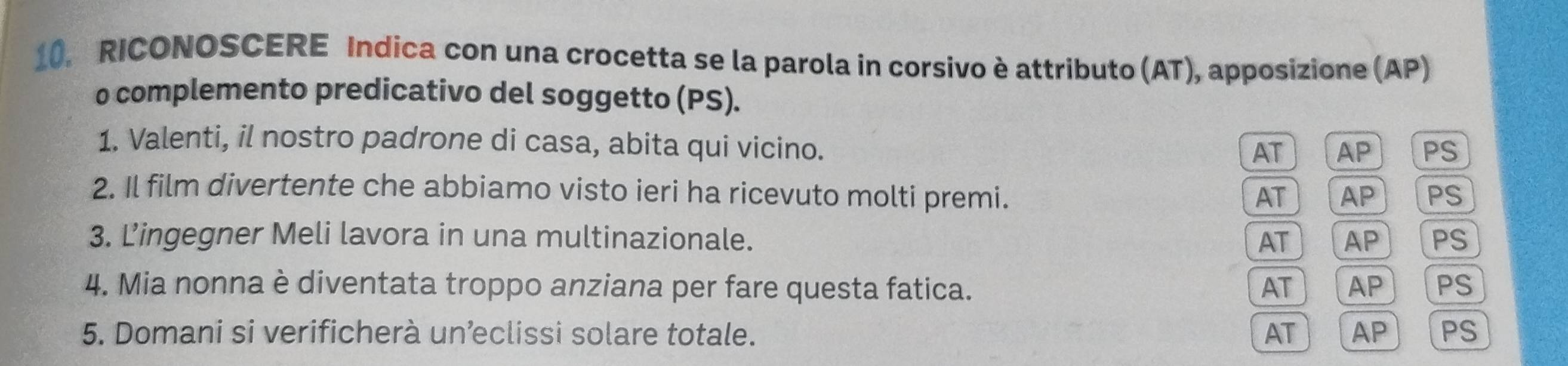 RICONOSCERE Indica con una crocetta se la parola in corsivo è attributo (AT), apposizione (AP)
o complemento predicativo del soggetto (PS).
1. Valenti, il nostro padrone di casa, abita qui vicino.
AT AP PS
2. Il film divertente che abbiamo visto ieri ha ricevuto molti premi. AT AP PS
3. Lingegner Meli lavora in una multinazionale. AT AP PS
4. Mia nonna è diventata troppo anziana per fare questa fatica. AT AP PS
5. Domani si verificherà unclissi solare totale. AT AP PS