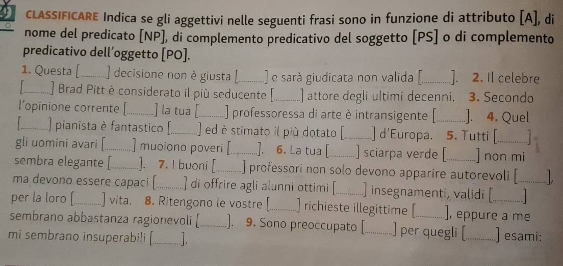 CLASSIFICARE Indica se gli aggettivi nelle seguenti frasi sono in funzione di attributo [A], di 
nome del predicato [ NP ], di complemento predicativo del soggetto [ PS ] o di complemento 
predicativo dell’oggetto [PO]. 
1. Questa [ _) decisione non è giusta [_ ] e sarà giudicata non valida [_ ]. 2. Il celebre 
_] Brad Pitt è considerato il più seducente [_ ] attore degli ultimi decenni. 3. Secondo 
l’opinione corrente [_ ] la tua [_ ] professoressa di arte è intransigente [_ ]. 4. Quel 
_] pianista è fantastico [_ ] ed è stimato il più dotato [_ ] d'Europa. 5. Tutti [ 
gli uomini avari [_ ] muoiono poveri [_ ]. 6. La tua [_ ] sciarpa verde [ ] non mi 
sembra elegante [._ ]. 7. I buoni [_ ] professori non solo devono apparire autorevoli [ 
ma devono essere capaci [_ ] di offrire agli alunni ottimi [_ ] insegnamenti, validi [_ 
per la loro [_ ] vita. 8. Ritengono le vostre [_ ] richieste illegittime [ ], eppure a me 
sembrano abbastanza ragionevoli [_ .]. 9. Sono preoccupato [ ] per quegli [ 
mi sembrano insuperabili [_ L __] esami: