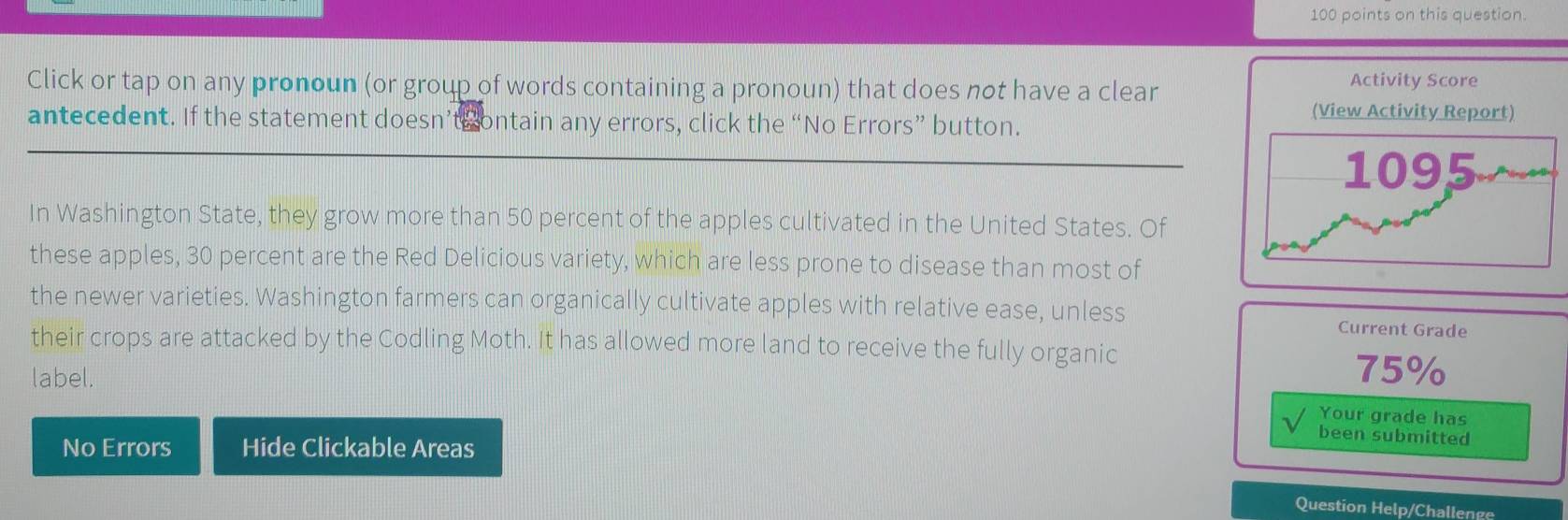 on this question. 
Click or tap on any pronoun (or group of words containing a pronoun) that does not have a clear Activity Score 
antecedent. If the statement doesn’ts ontain any errors, click the “No Errors” button. 
(View Activity Report) 
In Washington State, they grow more than 50 percent of the apples cultivated in the United States. Of 
these apples, 30 percent are the Red Delicious variety, which are less prone to disease than most of 
the newer varieties. Washington farmers can organically cultivate apples with relative ease, unless Current Grade 
their crops are attacked by the Codling Moth. It has allowed more land to receive the fully organic 
label.
75%
Your grade has 
been submitted 
No Errors Hide Clickable Areas 
Question Help/Challenge