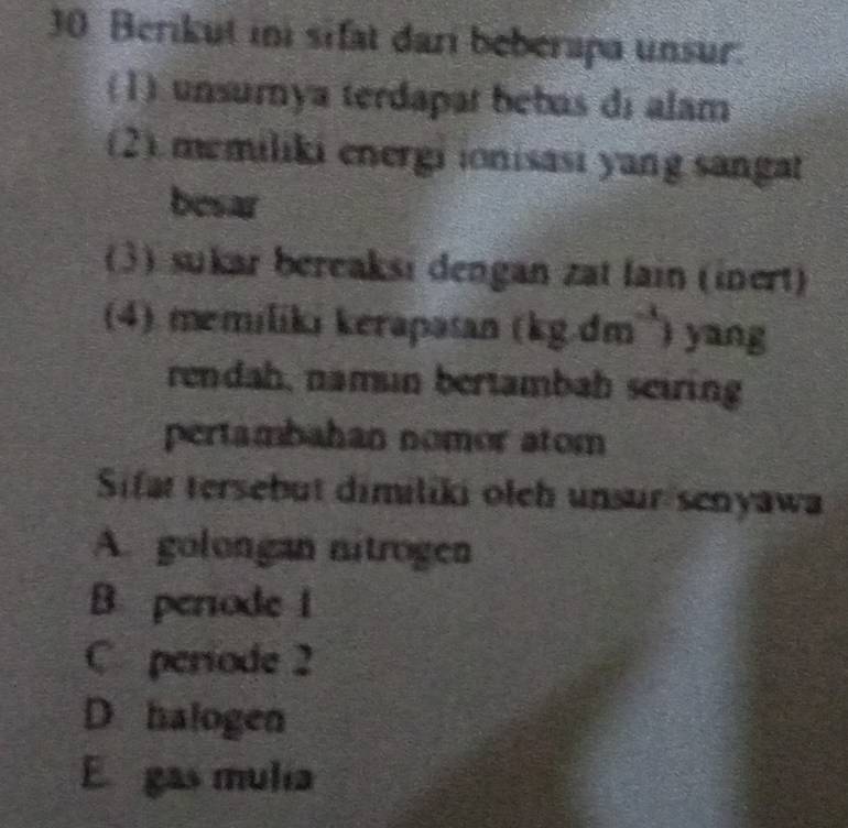 Berikut ini sifat dari beberapa unsur.
(1) unsurnya terdapat bebas di alam
(2).memiliki energi ionisasi yang sangat
besar
(3) sukar bereaksi dengan zat fain (inert)
(4). memiliki kerapasan (kg.dm`) yang
rendah, namın bertambah seiring
pertambahan nomor atom
Sifat tersebut dimiliki oleh unsur senyawa
A. golongan nitrogen
B periode 1
C periode 2
D. halogen
E gas mulia