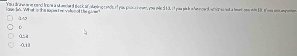 You draw one card from a standard deck of playing cards. If you pick a heart, you win $10. If you pick a face card, which is not a heart, you win $8. If you pick any other
lose $6. What is the expected value of the game?
0.42
0
0.58
-0.18