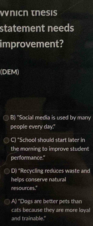 Vnicn tnesis
statement needs
improvement?
(DEM)
B) "Social media is used by many
people every day."
C) "School should start later in
the morning to improve student
performance."
D) “Recycling reduces waste and
helps conserve natural
resources."
A) "Dogs are better pets than
cats because they are more loyal
and trainable."