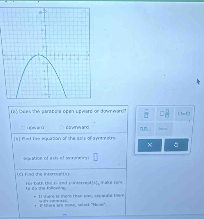 Does the parabola open upward or downward?  □ /□   □  □ /□   □ =□
upward downward None
D
(b) Find the equation of the axis of symmetry.
× 6
equation of axis of symmetry:
(c) Find the intercept(s).
For both the x= and 1 intercep t(s) make sure
to do the following.
If there is more than one, separate them
with commas.
If there are none, select "None".