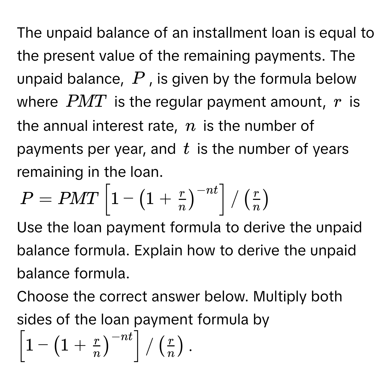 The unpaid balance of an installment loan is equal to the present value of the remaining payments. The unpaid balance, $P$, is given by the formula below where $PMT$ is the regular payment amount, $r$ is the annual interest rate, $n$ is the number of payments per year, and $t$ is the number of years remaining in the loan.
$P = PMT [ 1 - ( 1 +  r/n  )^-nt ] / (  r/n  )$
Use the loan payment formula to derive the unpaid balance formula. Explain how to derive the unpaid balance formula. 
Choose the correct answer below. Multiply both sides of the loan payment formula by $[ 1 - ( 1 +  r/n  )^-nt ] / (  r/n  )$.