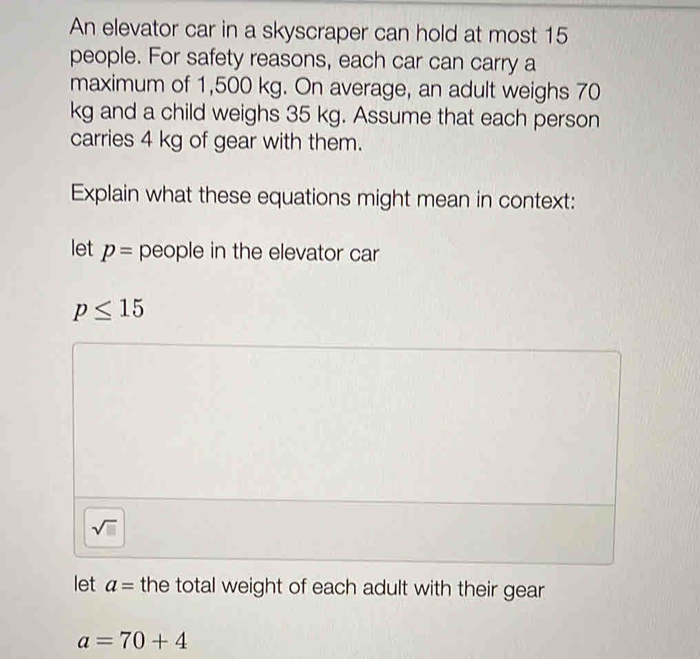 An elevator car in a skyscraper can hold at most 15
people. For safety reasons, each car can carry a
maximum of 1,500 kg. On average, an adult weighs 70
kg and a child weighs 35 kg. Assume that each person
carries 4 kg of gear with them.
Explain what these equations might mean in context:
let p= people in the elevator car
p≤ 15
sqrt(□ )
let a= the total weight of each adult with their gear
a=70+4