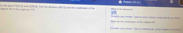 Points: 0.5 of 1 
or the point P(23,3) and Q(30,8) , find the distance d(P,Q) and the coordinates of the What is the distance? 
dpaint M of the segment PQ
sqrt(74)
(Simplify your answer. Type an exact answer, using radicals as need.) 
What are the coordinates of the midpoint M? 
(Simplify your answer. Type an ordered pair, using integers or fractions.)