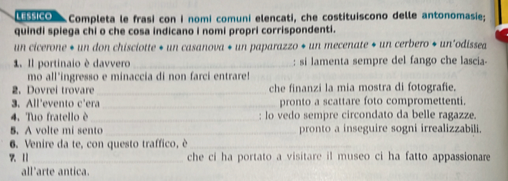 LESSICO Completa le frasi con i nomi comuni elencati, che costituiscono delle antonomasie; 
quindi spiega chi o che cosa indicano i nomi propri corrispondenti. 
un cicerone * un don chisciotte * un casanova * un paparazzo * un mecenate * un cerbero * un'odissea 
1. Il portinaio è davvero _: si lamenta sempre del fango che lascia- 
mo all'ingresso e minaccia di non farci entrare! 
2. Dovrei trovare _che finanzi la mia mostra di fotografie. 
3. All'evento c'era _pronto a scattare foto compromettenti. 
4. Tuo fratello è_ : lo vedo sempre circondato da belle ragazze. 
5. A volte mi sento_ pronto a inseguire sogni irrealizzabili. 
6. Venire da te, con questo traffico, è_ 
7 Ⅱ _che ci ha portato a visitare il museo ci ha fatto appassionare 
all'arte antica.