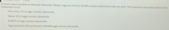 A report about foodborne illnesses indicated, "About 1 egg out of every 20,000 contains salmonella inside the shell." This statement means that which of the
following is true?
Mare than 1% of eggs contain salmonella.
About 1% of eggs contain salmonella.
0.005% of eggs contain salmonella.
Approximately 50 out of every 100,000 eggs contain salmonella.