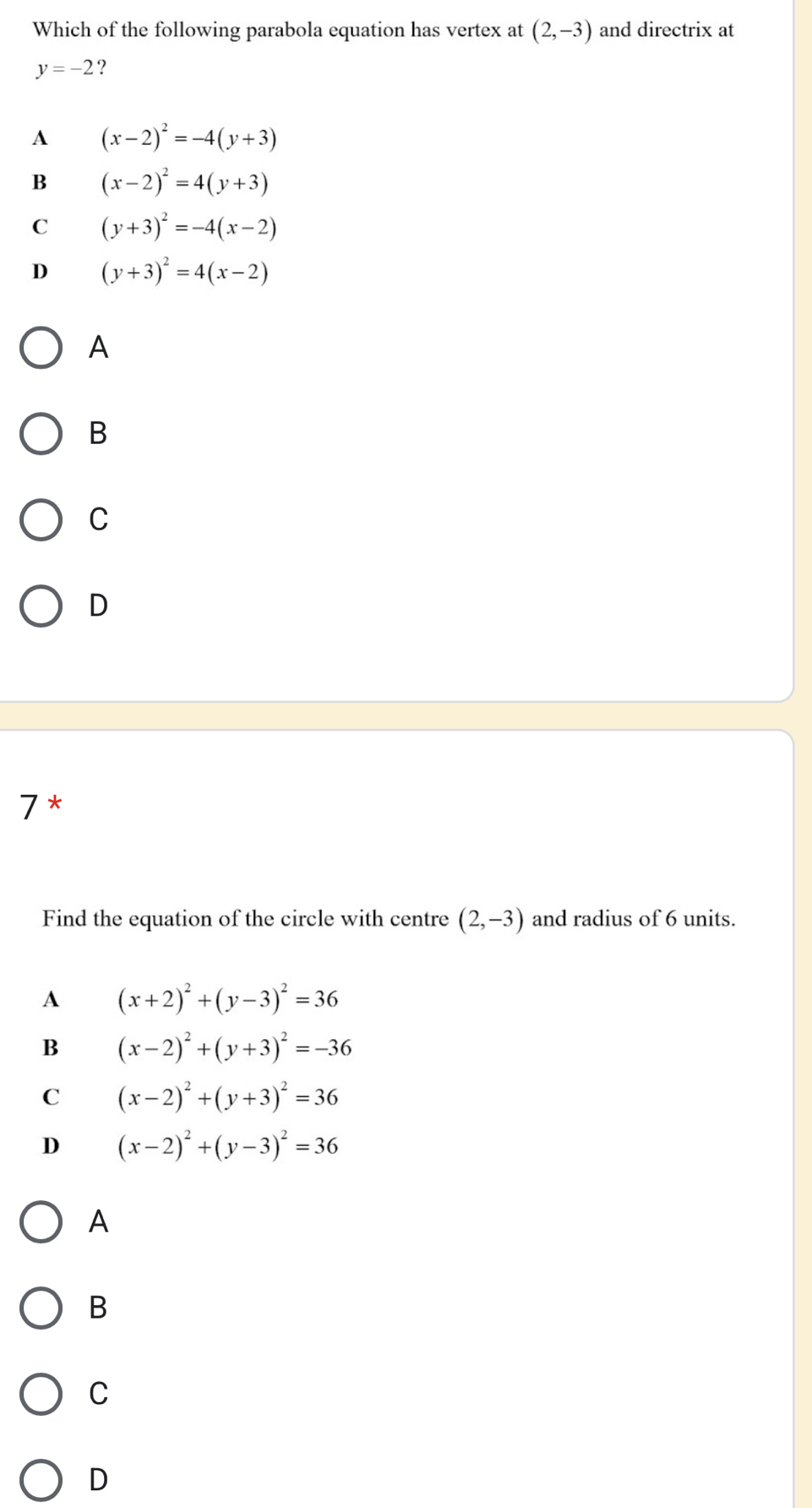 Which of the following parabola equation has vertex at (2,-3) and directrix at
y=-2 ?
A (x-2)^2=-4(y+3)
B (x-2)^2=4(y+3)
C (y+3)^2=-4(x-2)
D (y+3)^2=4(x-2)
A
B
C
D
7*
Find the equation of the circle with centre (2,-3) and radius of 6 units.
A (x+2)^2+(y-3)^2=36
B (x-2)^2+(y+3)^2=-36
C (x-2)^2+(y+3)^2=36
D (x-2)^2+(y-3)^2=36
A
B
C
D