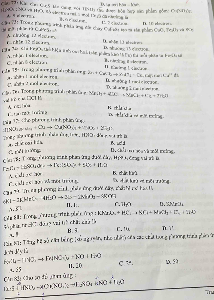 D. tự oxi hóa - khử.
Câu 72: Khi cho Cu₂S tác dụng với HNO3 thu được hỗn hợp sân phẩm gồm: Cu(NO_3):
H_2SO_4 4; NO và H_2O. Số electron mà 1 mol Cu₂S đã nhường là
A. 9 electron. B. 6 electron. C. 2 electron. D. 10 electron.
Câu 73: Trong phương trình phản ứng đốt cháy CuFeS₂ tạo ra sản phẩm CuO.Fe_2O_3 và SO_2
thì một phân tử CuFeS2 sẽ
A. nhường 12 electron. B. nhận 13 electron.
C. nhận 12 electron.
D. nhường 13 electron.
Câu 74: Khi Fe_3O_4 : thể hiện tính oxi hoá (sản phẩm khữ là Fe) thì mỗi phân tử Fe_3O_4 sẽ
A. nhận 1 electron. B. nhường 8 electron.
C. nhận 8 electron. D. nhường 1 electron.
Câu 75: Trong phương trình phản ứng: Zn+CuCl_2to ZnCl_2+Cu , một mol Cu^(2+) do
A. nhận 1 mol electron. B. nhường 1 mol electron.
C. nhận 2 mol electron. D. nhường 2 mol electron.
Câu 76: Trong phương trình phản ứng: MnO_2+4HClto MnCl_2+Cl_2+2H_2O
vai trò của HCl là
A. oxi hóa.
B. chất khử.
C. tạo môi trường.
D. chất khử và môi trường.
Câu 77: Cho phương trình phản ứng:
4HNO_3dmu cning+Cuto Cu(NO_3)_2+2NO_2+2H_2O.
Trong phương trình phản ứng trên, HNO_3 đóng vai trò là
A. chất oxi hóa. B. acid.
C. môi trường. D. chất oxi hóa và môi trường.
Câu 78: Trong phương trình phản ứng dưới đây, H_2SO_4 đóng vai trò là
Fe_3O_4+H_2SO_4dacto Fe_2(SO_4)_3+SO_2+H_2O
A. chất oxi hóa.
B. chất khử.
C. chất oxi hóa và môi trường.
D. chất khử và môi trường.
Câu 79: Trong phương trình phản ứng dưới đây, chất bị oxi hóa là
6KI+2KMnO_4+4H_2Oto 3I_2+2MnO_2+8KOH
A. KI. B. I2.
C. H_2O. D. KMnO4.
Câu 80: Trong phương trình phản ứng : KMnO_4+HClto KCl+MnCl_2+Cl_2+H_2O
Số phân tử HCl đóng vai trò chất khử là
B. 9. C. 10. D. 11.
A. 8.
Câu 81: Tổng hệ số cân bằng (số nguyên, nhỏ nhất) của các chất trong phương trình phản ứ
dưới đây là
Fe_3O_4+HNO_3to Fe(NO_3)_3+NO+H_2O C. 25.
D. 50.
A. 55. B. 20.
Câu 82: Cho sơ đồ phản ứng :
。
Cu_2S+HNO_3to Cu(NO_3)_2+3H_2SO_4+6NO+H_2O
s
Trar