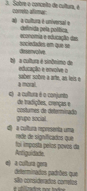 Sobre o conceito de cultura, é
correto alimar:
a) a cultura é universal e
definida pela política,
economia e educação das
sociedades em que se
desenvolve.
b) a cultura é sinônimo de
educação e envolve o
saber sobre a arte, as leis e
a moral.
c) a cultura é o conjunto
de tradições, crenças e
costures de determinado
grupo social.
d) a cultura representa uma
rede de significados que
foi imposta pelos povos da
Antiguidade.
e) a cultura gera
determinados padrões que
são considerados corretos
e ufilicados por todos