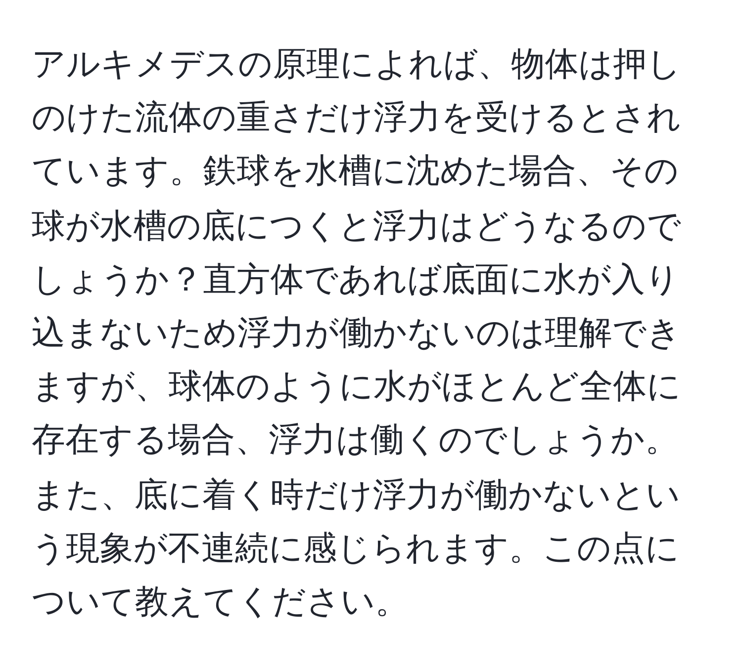 アルキメデスの原理によれば、物体は押しのけた流体の重さだけ浮力を受けるとされています。鉄球を水槽に沈めた場合、その球が水槽の底につくと浮力はどうなるのでしょうか？直方体であれば底面に水が入り込まないため浮力が働かないのは理解できますが、球体のように水がほとんど全体に存在する場合、浮力は働くのでしょうか。また、底に着く時だけ浮力が働かないという現象が不連続に感じられます。この点について教えてください。