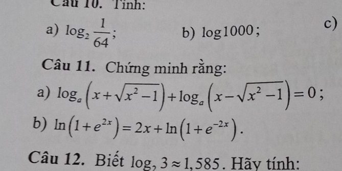 Cầu 10. Tính: 
a) log _2 1/64 ; 
b) log 1000; 
c) 
Câu 11. Chứng minh rằng: 
a) log _a(x+sqrt(x^2-1))+log _a(x-sqrt(x^2-1))=0; 
b) ln (1+e^(2x))=2x+ln (1+e^(-2x)). 
Câu 12. Biết log _23approx 1,585. Hãy tính: