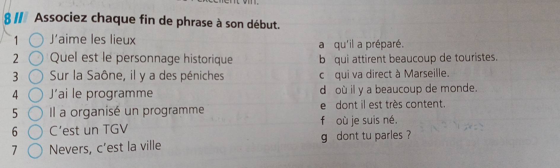 811 Associez chaque fin de phrase à son début.
1 Jaime les lieux
a qu'il a préparé.
2 Quel est le personnage historique b qui attirent beaucoup de touristes.
3 Sur la Saône, il y a des péniches c équi va direct à Marseille.
4 Jai le programme d où il y a beaucoup de monde.
edont il est très content.
5 Il a organisé un programme
f où je suis né.
6 C’est un TGV
g dont tu parles ?
1 Nevers, c’est la ville
