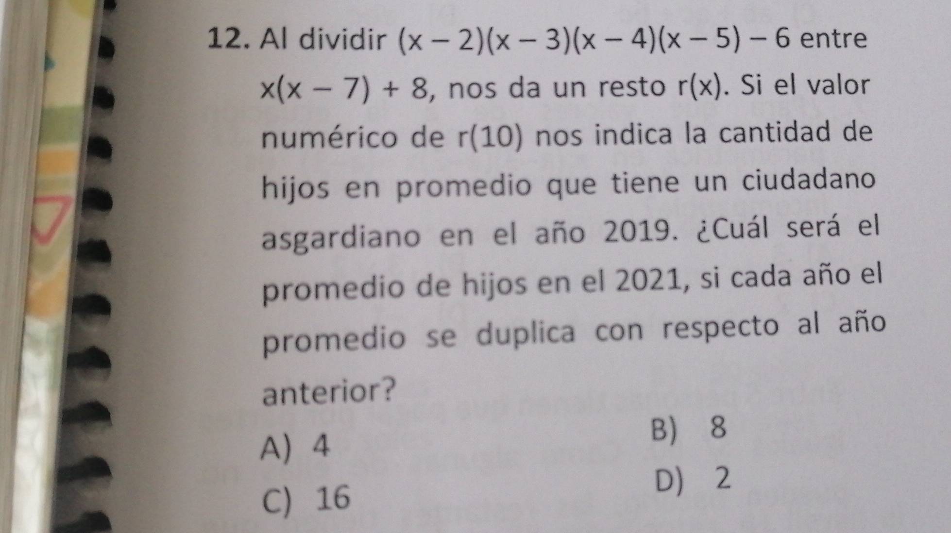 Al dividir (x-2)(x-3)(x-4)(x-5)-6 entre
x(x-7)+8 , nos da un resto r(x). Si el valor
numérico de r(10) nos indica la cantidad de
hijos en promedio que tiene un ciudadano
asgardiano en el año 2019. ¿Cuál será el
promedio de hijos en el 2021, si cada año el
promedio se duplica con respecto al año
anterior?
A 4
B 8
C 16
D 2