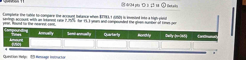 □ 0/24 pts つ 3 18  Details
Complete the table to compare the account balance when $7783.1 (USD) is invested into a high-yield
savings account with an interest rate 7.75% for 15.3 years and compounded the given number of times per
year. Round to the nearest cent.
Question Help: C ) Message instructor