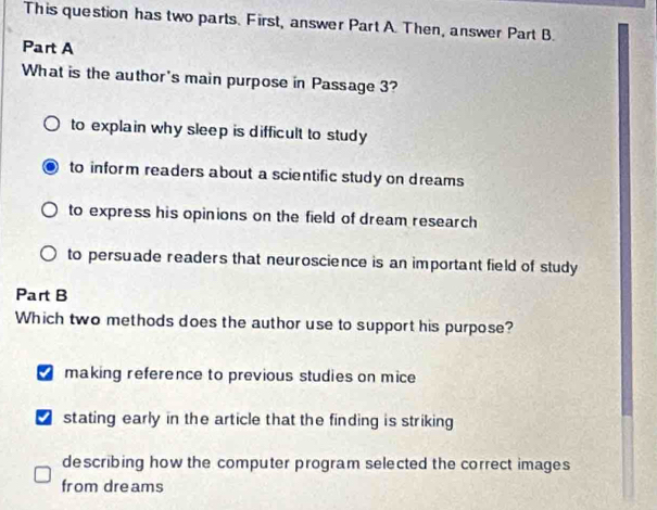 This question has two parts. First, answer Part A. Then, answer Part B.
Part A
What is the author's main purpose in Passage 3?
to explain why sleep is difficult to study
to inform readers about a scientific study on dreams
to express his opinions on the field of dream research
to persuade readers that neuroscience is an important field of study
Part B
Which two methods does the author use to support his purpose?
making reference to previous studies on mice
stating early in the article that the finding is striking 
describing how the computer program selected the correct images
from dreams