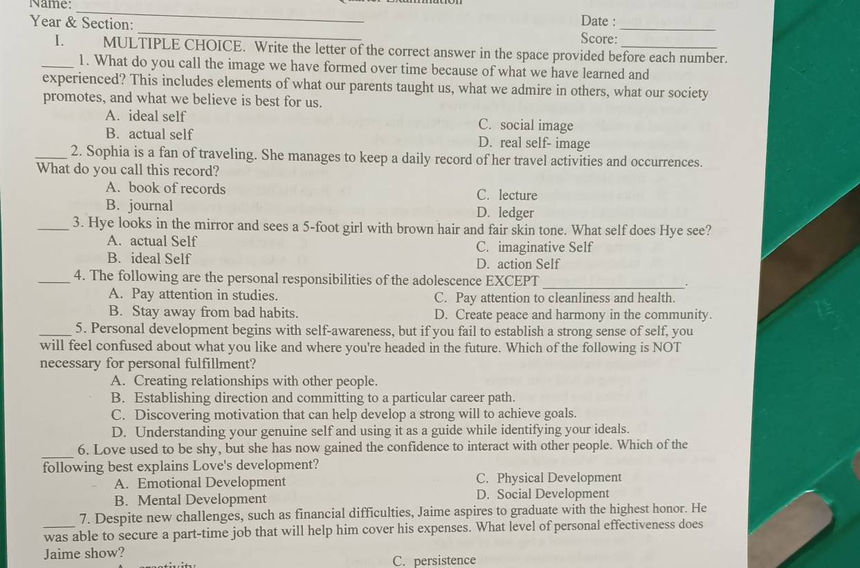 Name:
_
Date :
Year & Section: _Score:_
I. MULTIPLE CHOICE. Write the letter of the correct answer in the space provided before each number.
_1. What do you call the image we have formed over time because of what we have learned and
experienced? This includes elements of what our parents taught us, what we admire in others, what our society
promotes, and what we believe is best for us.
A. ideal self C. social image
B. actual self D. real self- image
_2. Sophia is a fan of traveling. She manages to keep a daily record of her travel activities and occurrences.
What do you call this record?
A. book of records C. lecture
B. journal D. ledger
_3. Hye looks in the mirror and sees a 5-foot girl with brown hair and fair skin tone. What self does Hye see?
A. actual Self C. imaginative Self
B. ideal Self D. action Self
_
_4. The following are the personal responsibilities of the adolescence EXCEPT
.
A. Pay attention in studies. C. Pay attention to cleanliness and health.
B. Stay away from bad habits. D. Create peace and harmony in the community.
_5. Personal development begins with self-awareness, but if you fail to establish a strong sense of self, you
will feel confused about what you like and where you're headed in the future. Which of the following is NOT
necessary for personal fulfillment?
A. Creating relationships with other people.
B. Establishing direction and committing to a particular career path.
C. Discovering motivation that can help develop a strong will to achieve goals.
D. Understanding your genuine self and using it as a guide while identifying your ideals.
_
6. Love used to be shy, but she has now gained the confidence to interact with other people. Which of the
following best explains Love's development?
A. Emotional Development C. Physical Development
B. Mental Development D. Social Development
7. Despite new challenges, such as financial difficulties, Jaime aspires to graduate with the highest honor. He
_was able to secure a part-time job that will help him cover his expenses. What level of personal effectiveness does
Jaime show?
C. persistence
