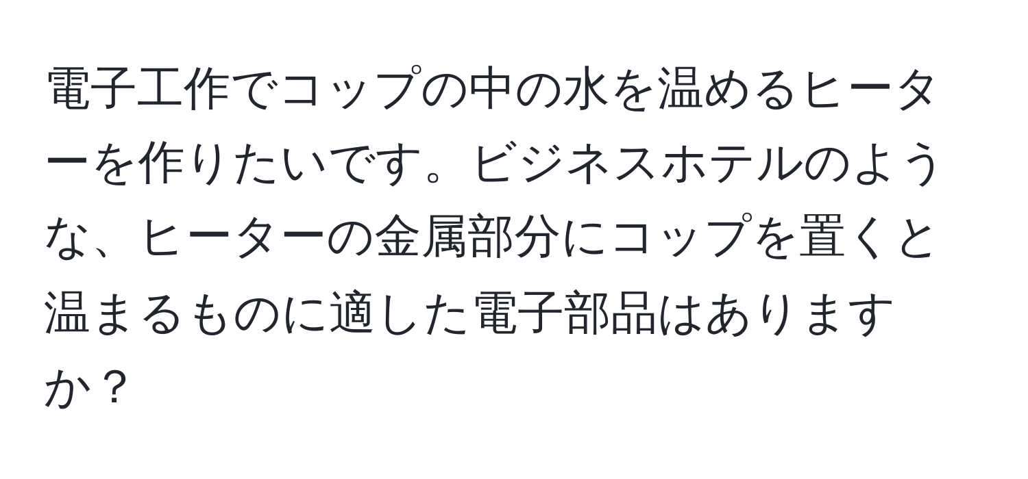 電子工作でコップの中の水を温めるヒーターを作りたいです。ビジネスホテルのような、ヒーターの金属部分にコップを置くと温まるものに適した電子部品はありますか？