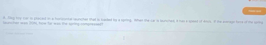 FN 0012 
A . 5kg toy car is placed in a horizontal launcher that is loaded by a spring. When the car is launched, it has a speed of 4m/s. If the average force of the spring 
launcher was 20N, how far was the spring compressed? 
hoae 1