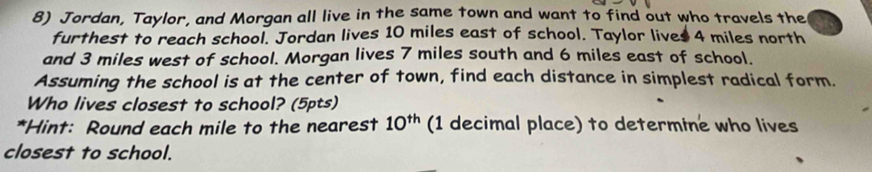 Jordan, Taylor, and Morgan all live in the same town and want to find out who travels the 
furthest to reach school. Jordan lives 10 miles east of school. Taylor lives 4 miles north 
and 3 miles west of school. Morgan lives 7 miles south and 6 miles east of school. 
Assuming the school is at the center of town, find each distance in simplest radical form. 
Who lives closest to school? (5pts) 
*Hint: Round each mile to the nearest 10^(th) (1 decimal place) to determine who lives 
closest to school.