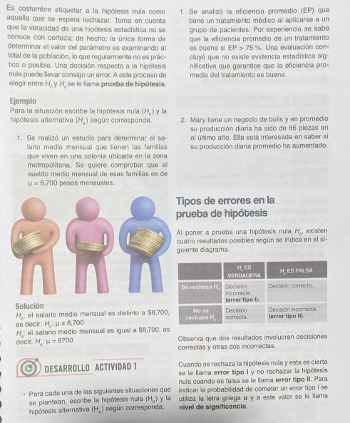 Es costumbre etiquetar a la hipótesis nula como 1. Se analizó la eficiencia promedio (EP) que
aquella que se espera rechazar. Toma en cuenta tiene un tratamiento médico al aplicarse a un
que la veracidad de una hipótesis estadística no se grupo de pacientes. Por experiencia se sabe
conoce con certeza; de hecho; la única forma de
determinar el valor del parámetro es examinando al es buena si que la eficiencia promedio de un tratamiento . Una evaluación con-
EP>75%
total de la población, lo que regularmente no es prác- cluyó que no existe evidencia estadística sig-
tico o posible. Una decisión respecto a la hipótesis nificativa que garantice que la eficiencia pro-
nula puede llevar consigo un error. A este proceso de medio del tratamiento es buena.
elegir entre H_0 yH  se le llama prueba de hipótesis.
Ejemplo
Para la situación escribe la hipótesis nula (H_0)
hipótesis alternativa (H_4 ) según corresponda y la 2. Mary tiene un negocio de bolis y en promedio
su producción diaria ha sido de 86 piezas en
1. Se realizó un estudio para determinar el sa- el último año. Ella está interesada en saber si
lario medio mensual que tienen las familias su producción diaria promedio ha aumentado.
que viven en una colonia ubicada en la zona
metropolitana. Se quiere comprobar que el
sueldo medio mensual de esas familias es de
mu =8,700 pesos mensuales.
ipos de errores en la
rueba de hipótesis
l poner a prueba una hipótesis nula H_0° existen
uatro resultados posibles según se indica en el si-
iente diagrama
Solución
H_0: el salario medio mensual es distinto a $8,700
es decir: H_a:mu != 8,700
H: el salario medio mensual es igual a $8,700, es
decir, H_a:mu =8700 Observa que dos resultados involucran decisiones
correctas y otras dos incorrectas.
DESARROLLO ACTIVIDAD 1 Cuando se rechaza la hipótesis nula y esta es cierta
se le llama error tipo I y no rechazar la hipólesis
nula cuando es falsa se le llama error tipo II. Para
Para cada una de las siguientes situaciones que  indicar la probabilidad de cometer un error tipo I se
se plantean, escribe la hipótesis nula (H_0) y la utiliza la letra griega α y a este valor se le llama
hipótesis alternativa (H_a) según corresponda. nivel de significancia.