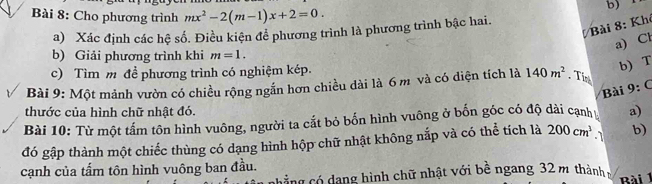 Cho phương trình mx^2-2(m-1)x+2=0. 
Bài 8: Khê 
a) Xác định các hệ số. Điều kiện để phương trình là phương trình bậc hai. 
a) Cl 
b) Giải phương trình khi m=1. 
c) Tìm m đề phương trình có nghiệm kép. 
b) T 
Bài 9: Một mảnh vườn có chiều rộng ngắn hơn chiều dài là 6 m và có diện tích là 140m^2. Tin 1- 
Bài 
thước của hình chữ nhật đó. a) 
Bài 10: Từ một tấm tôn hình vuông, người ta cắt bỏ bốn hình vuông ở bốn góc có độ dài cạnh 
đó gập thành một chiếc thùng có dạng hình hộp chữ nhật không nắp và có thể tích là 200cm^3.1 b) 
cạnh của tấm tôn hình vuông ban đầu. 
cảng có dang hình chữ nhật với bề ngang 32 m thành Bài 1