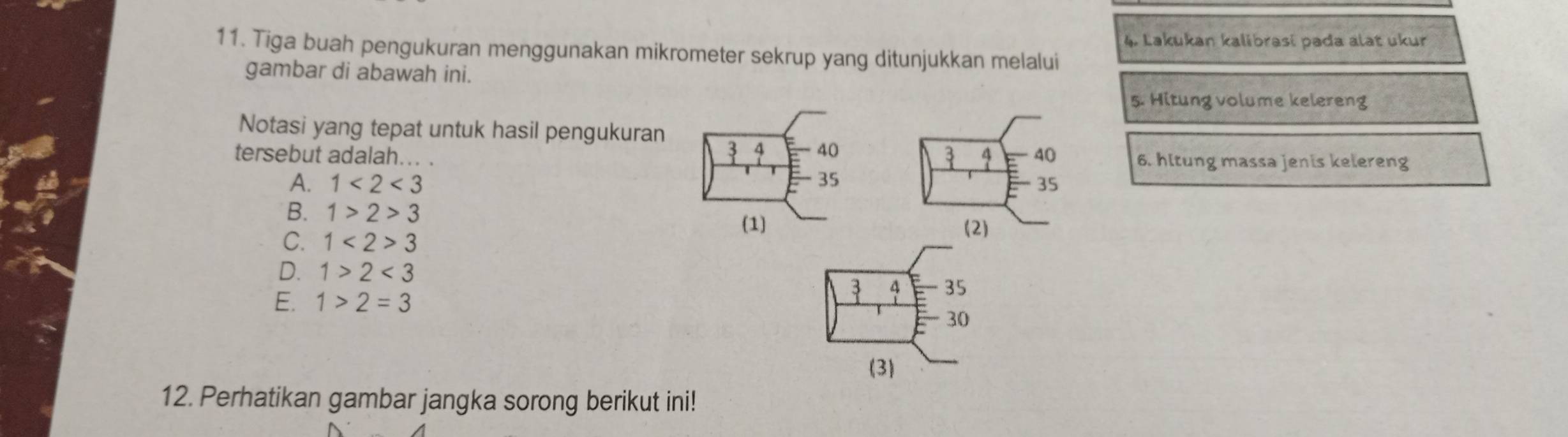 Lakukan kalibrasi pada alat ukur
11. Tiga buah pengukuran menggunakan mikrometer sekrup yang ditunjukkan melalui
gambar di abawah ini.
5. Hitung volume kelereng
Notasi yang tepat untuk hasil pengukuran
3 4 40
3
tersebut adalah... . 4 40 6. hltung massa jenis kelereng
A. 1<2<3 35 35
B. 1>2>3
(1) (2)
C. 1<2>3
D. 1>2<3</tex>
E. 1>2=3
3 4 35
30
(3)
12. Perhatikan gambar jangka sorong berikut ini!