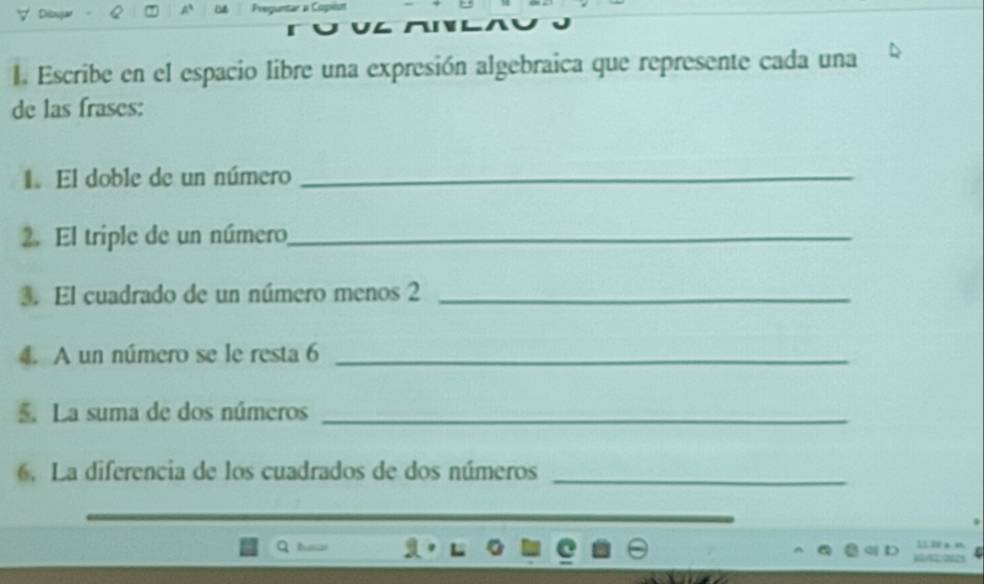 Escribe en el espacio libre una expresión algebraica que represente cada una 
de las frases: 
1 El doble de un número_ 
2. El triple de un número_ 
3. El cuadrado de un número menos 2 _ 
4. A un número se le resta 6 _ 
La suma de dos números_ 
6. La diferencia de los cuadrados de dos números_