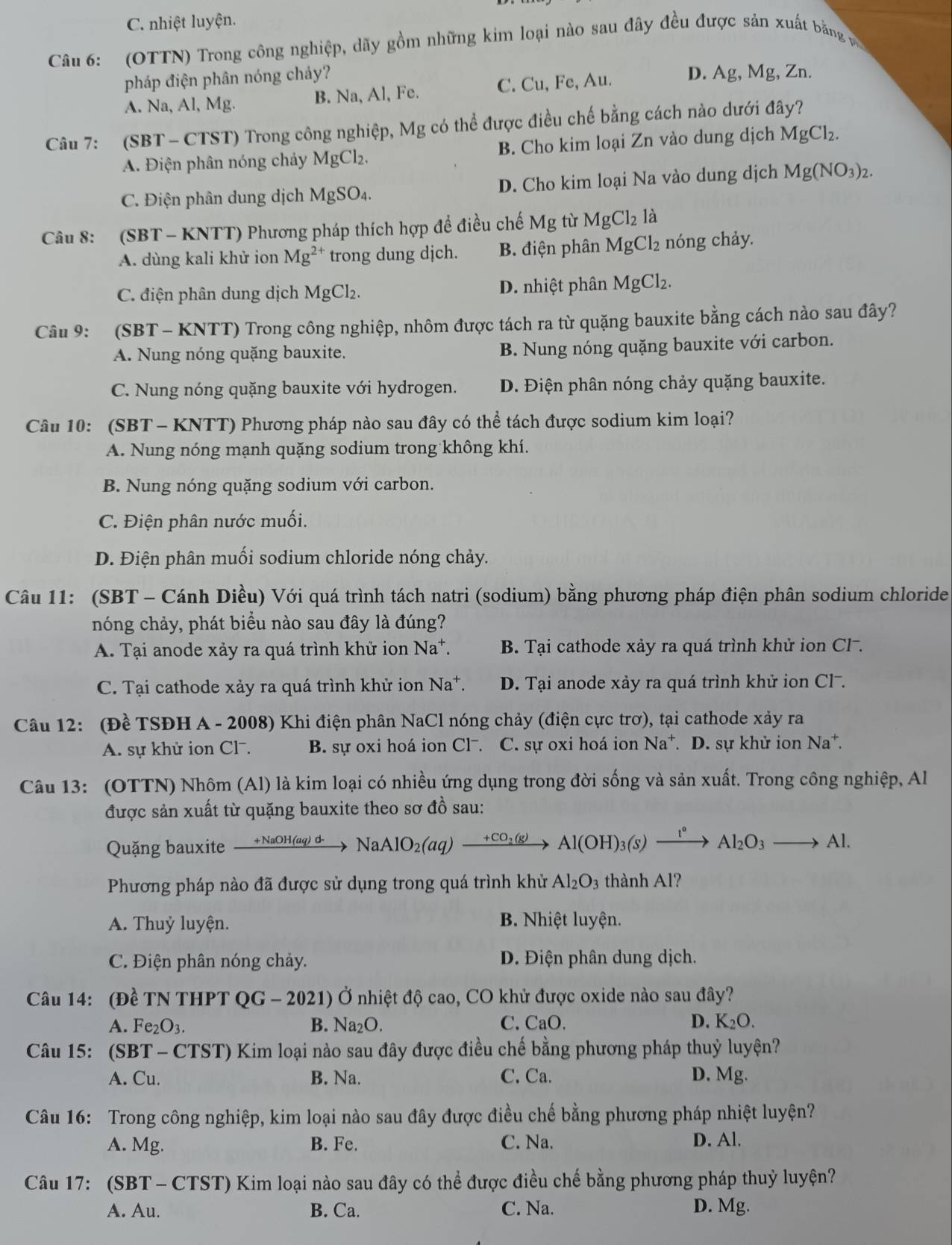 C. nhiệt luyện.
Câu 6: (OTTN) Trong công nghiệp, dãy gồm những kim loại nào sau đây đều được sản xuất bằng v 
pháp điện phân nóng chảy?
A. Na, Al, Mg. B. Na, Al, Fe. C. Cu, Fe, Au. D. Ag, Mg, Zn.
Câu 7: (SBT - CTST) Trong công nghiệp, Mg có thể được điều chế bằng cách nào dưới đây?
A. Điện phân nóng chảy MgCl₂. B. Cho kim loại Zn vào dung dịch MgCl_2.
C. Điện phân dung dịch N AgSC 4. D. Cho kim loại Na vào dung dịch Mg(NO_3)_2.
Câu 8: (SBT - KNTT) Phương pháp thích hợp để điều chế Mg từ MgCl_2 là
A. dùng kali khử ion Mg^(2+) trong dung djch. B. điện phân MgCl_2 nóng chảy.
C. điện phân dung dịch MgCl₂. D. nhiệt phân MgCl_2.
Câu 9: (SBT - KNTT) Trong công nghiệp, nhôm được tách ra từ quặng bauxite bằng cách nào sau đây?
A. Nung nóng quặng bauxite. B. Nung nóng quặng bauxite với carbon.
C. Nung nóng quặng bauxite với hydrogen. D. Điện phân nóng chảy quặng bauxite.
Câu 10: (SBT - KNTT) Phương pháp nào sau đây có thể tách được sodium kim loại?
A. Nung nóng mạnh quặng sodium trong không khí.
B. Nung nóng quặng sodium với carbon.
C. Điện phân nước muối.
D. Điện phân muối sodium chloride nóng chảy.
Câu 11: (SBT - Cánh Diều) Với quá trình tách natri (sodium) bằng phương pháp điện phân sodium chloride
nóng chảy, phát biểu nào sau đây là đúng?
A. Tại anode xảy ra quá trình khử ion Na*. B. Tại cathode xảy ra quá trình khử ion Cl-.
C. Tại cathode xảy ra quá trình khử ion Na*. D. Tại anode xảy ra quá trình khử ion Cl-.
Câu 12: (Đề TSĐH A - 2008) Khi điện phân NaCl nóng chảy (điện cực trơ), tại cathode xảy ra
A. sự khử ion Cl. B. sự oxi hoá ion Cl⁻. C. sự oxi hoá ion Na^+ *. D. sự khử ion Na*.
Câu 13: (OTTN) Nhôm (Al) là kim loại có nhiều ứng dụng trong đời sống và sản xuất. Trong công nghiệp, Al
được sản xuất từ quặng bauxite theo sơ đồ sau:
Quặng bauxite xrightarrow +NaOH(aq)d- NaAlO_2(aq)xrightarrow +CO_2(g)Al(OH)_3(s)xrightarrow I°Al_2O_3to Al.
Phương pháp nào đã được sử dụng trong quá trình khử Al_2O_3 thành Al?
A. Thuỷ luyện. B. Nhiệt luyện.
C. Điện phân nóng chảy. D. Điện phân dung dịch.
Câu 14: (Đề TN THPT QG - 2021) Ở nhiệt độ cao, CO khử được oxide nào sau đây?
A. Fe_2O_3. B. Na_2O. C. CaO. D. K_2O.
Câu 15: (SBT - CTST) Kim loại nào sau đây được điều chế bằng phương pháp thuỷ luyện?
A. Cu. B. Na. C. Ca. D. Mg.
Câu 16: Trong công nghiệp, kim loại nào sau đây được điều chế bằng phương pháp nhiệt luyện?
A. Mg. B. Fe. C. Na. D. Al.
Câu 17: (SBT - CTST) Kim loại nào sau đây có thể được điều chế bằng phương pháp thuỷ luyện?
A. Au. B. Ca. C. Na. D. Mg.