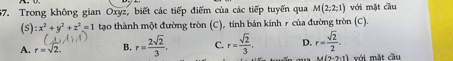 Trong không gian Oxyz, biết các tiếp điểm của các tiếp tuyến qua M(2;2;1) với mặt cầu
(S):x^2+y^2+z^2=1 tạo thành một đường tròn (C), tính bán kính 7 của đường tròn (C).
A. r=sqrt(2). B. r= 2sqrt(2)/3 . C. r= sqrt(2)/3 . D. r= sqrt(2)/2 .
M(2· 2· 1) với mặt cầu