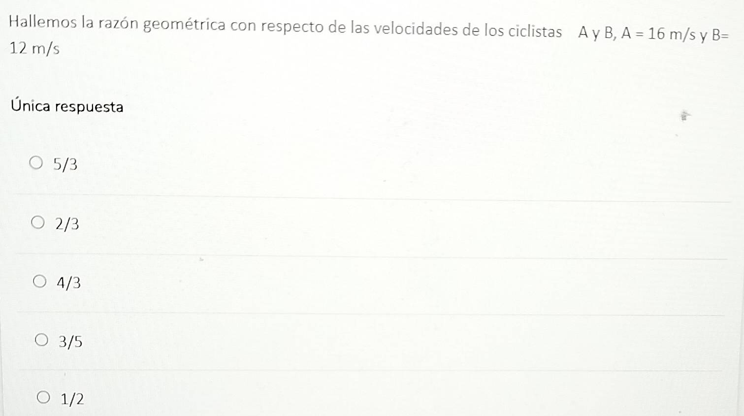 Hallemos la razón geométrica con respecto de las velocidades de los ciclistas A y B, A=16m/s y B=
12 m/s
Única respuesta
5/3
2/3
4/3
3/5
1/2