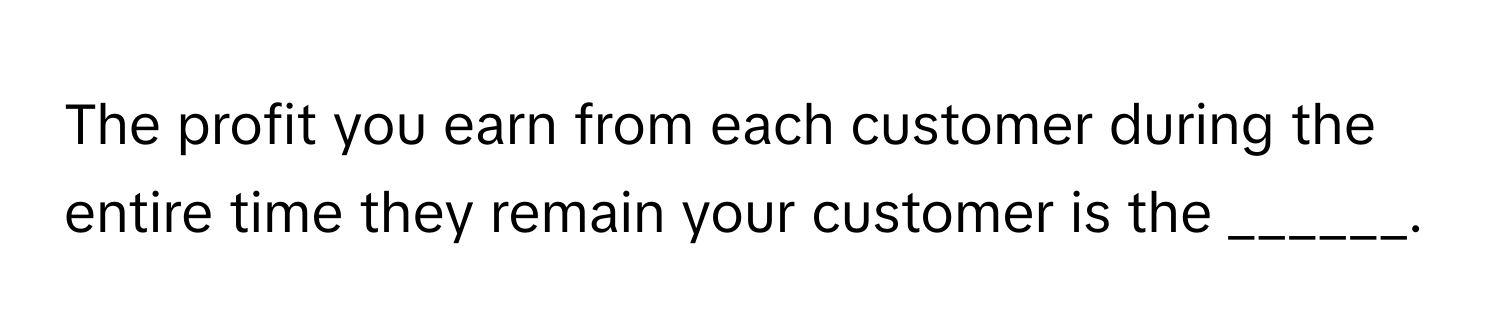 The profit you earn from each customer during the entire time they remain your customer is the ______.