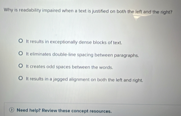 Why is readability impaired when a text is justified on both the left and the right?
It results in exceptionally dense blocks of text.
It eliminates double-line spacing between paragraphs.
It creates odd spaces between the words.
It results in a jagged alignment on both the left and right.
Need help? Review these concept resources.