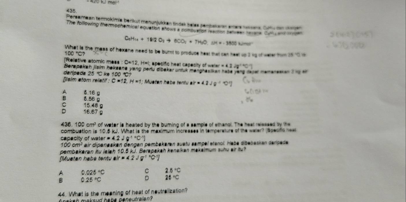 · 420kJmol
435.
Persamaan termokimia berikut menunjükkan tindek beies perbakaan ees taksns. Cotu den cenen
The following themmochemical equation shows a combuation readtion beve er hesre Ca  ad cen
C_6H_14+18/2O_2to 6CO_2+7H_2O,sH=-3800kJmol^(-1)
What is the mass of hexane need to be burnt to produce heal that can heat up 2kg of water from 28:10
100°C ?
[Relative atomic mass : C=12,H=1; specific heat capacity of water =414^((circ)^(circ ^1)))
Berapakah jisim heksana yang peru dibakar untuk menghasilkan haae yarq mas memanasken s ku air
daripade 25°C ke 100°C?
[]isim atom relatif ; C=12,H=1; Muaten haba tentu air=4.2Jg^(-1)approx [3]
A 5.16 g
B 5.56 g
C 15.48 g
D 16.67 g
436. 100cm^3 of water is heated by the burning of a sample of ethanol. The heat released by the
combustion is 10.5 kJ. What is the maximum increases in temperature of the waler? (Specific heat
capacity of ws ter=4.2Jg^((-1)°C^-1)]
100cm^3 air dipanaskan dengan pembakaran suatu sampel stanol. Haba dibəbaskan darpada
pembakaran itu ialah 10.5 kJ. Berapakah kenaikan makaimum suhu air itu?
[Muatan haba tentu air=4.2Jg^((-1)°C^-1)]
A 0.025°C
C 2.5°C
B 0.25°C
D 25°C
44. What is the meaning of heat of neutralization?
Anakah maksud habe peneutralan?