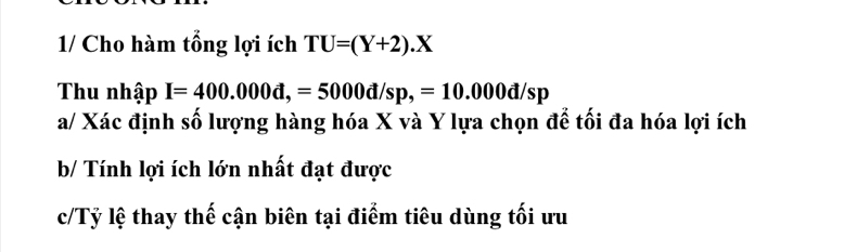 1/ Cho hàm tổng lợi ích TU=(Y+2).X
Thu nhập I=400.000d,=5000d/sp,=10.000d/sp
a/ Xác định số lượng hàng hóa X và Y lựa chọn để tối đa hóa lợi ích 
b/ Tính lợi ích lớn nhất đạt được 
c/Tỷ lệ thay thế cận biên tại điểm tiêu dùng tối ưu