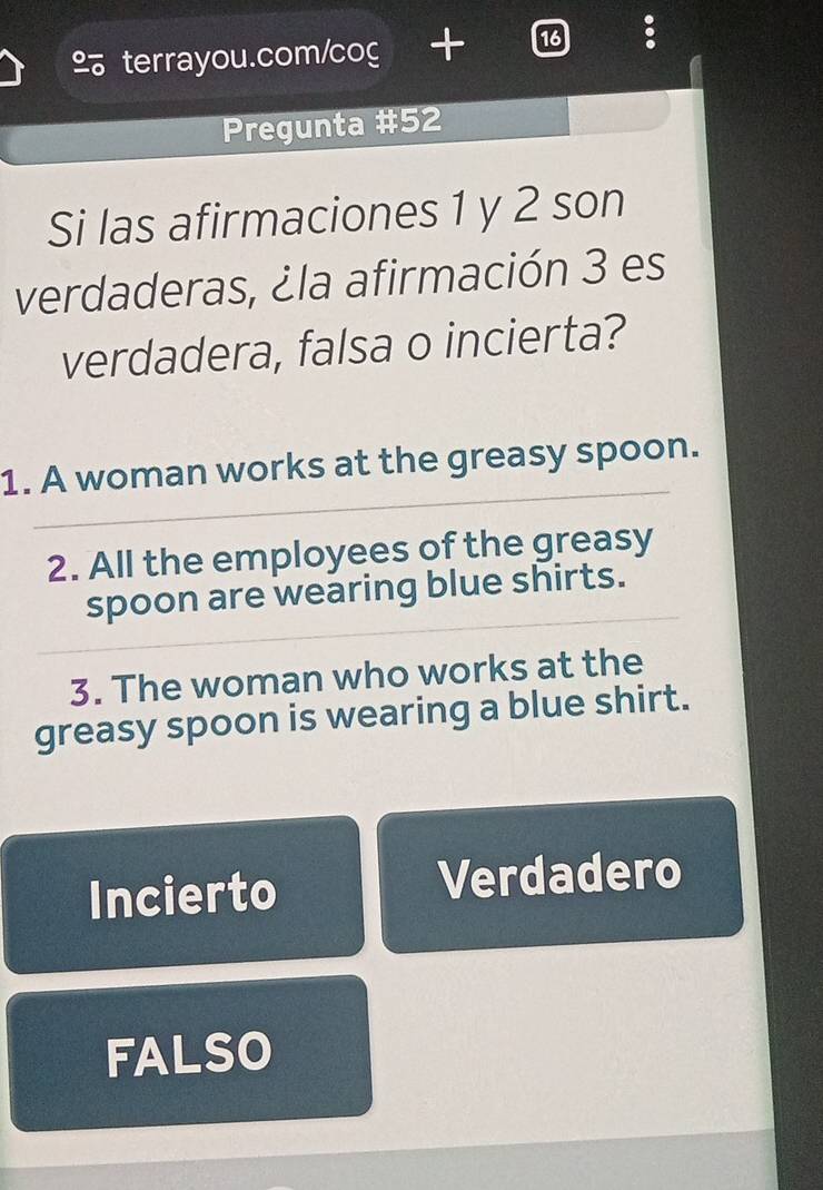 Pregunta #52
Si las afirmaciones 1 y 2 son
verdaderas, ¿la afirmación 3 es
verdadera, falsa o incierta?
1. A woman works at the greasy spoon.
2. All the employees of the greasy
spoon are wearing blue shirts.
3. The woman who works at the
greasy spoon is wearing a blue shirt.
Incierto Verdadero
FALSO