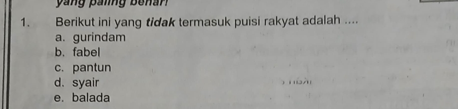 yang paiing benan 
1. Berikut ini yang tidak termasuk puisi rakyat adalah ....
a. gurindam
b.fabel
c. pantun
d. syair
e. balada