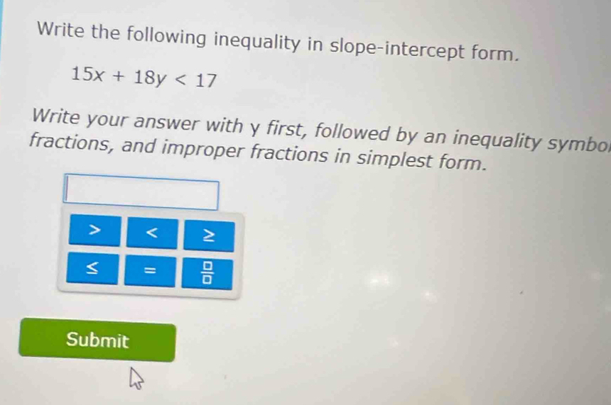 Write the following inequality in slope-intercept form.
15x+18y<17</tex> 
Write your answer with y first, followed by an inequality symbo 
fractions, and improper fractions in simplest form.

=  □ /□   
Submit