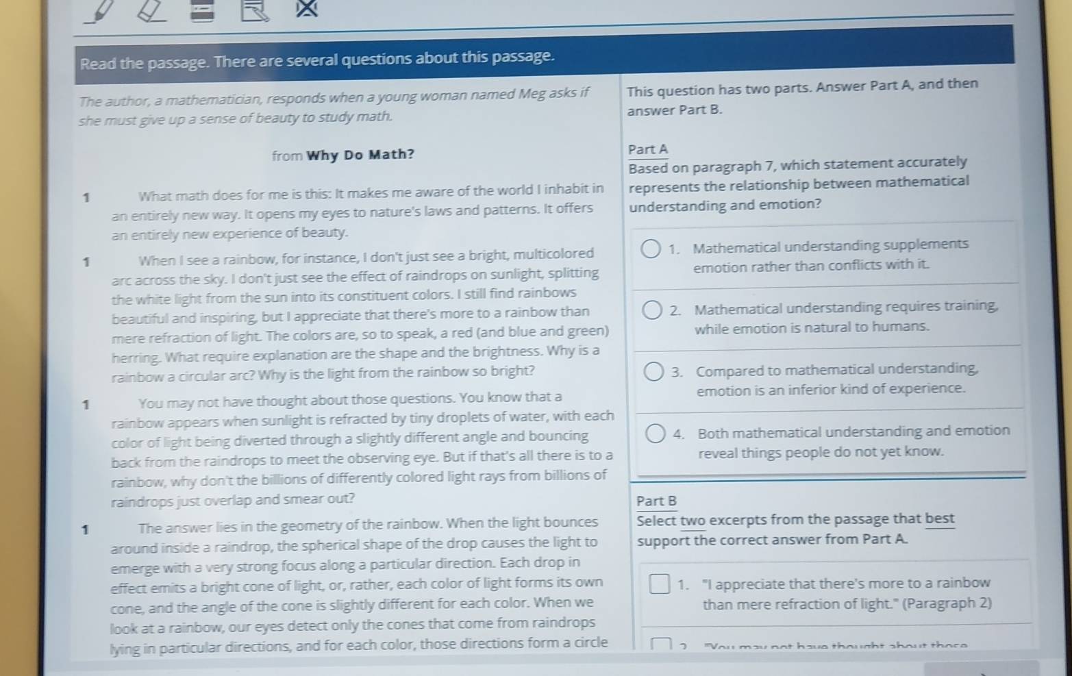 Read the passage. There are several questions about this passage.
The author, a mathematician, responds when a young woman named Meg asks if This question has two parts. Answer Part A, and then
she must give up a sense of beauty to study math. answer Part B.
from Why Do Math? Part A
Based on paragraph 7, which statement accurately
1 What math does for me is this: It makes me aware of the world I inhabit in represents the relationship between mathematical
an entirely new way. It opens my eyes to nature's laws and patterns. It offers understanding and emotion?
an entirely new experience of beauty.
1 When I see a rainbow, for instance, I don't just see a bright, multicolored 1. Mathematical understanding supplements
arc across the sky. I don't just see the effect of raindrops on sunlight, splitting emotion rather than conflicts with it.
the white light from the sun into its constituent colors. I still find rainbows
beautiful and inspiring, but I appreciate that there's more to a rainbow than 2. Mathematical understanding requires training,
mere refraction of light. The colors are, so to speak, a red (and blue and green) while emotion is natural to humans.
herring. What require explanation are the shape and the brightness. Why is a
rainbow a circular arc? Why is the light from the rainbow so bright? 3. Compared to mathematical understanding,
1 You may not have thought about those questions. You know that a emotion is an inferior kind of experience.
rainbow appears when sunlight is refracted by tiny droplets of water, with each
color of light being diverted through a slightly different angle and bouncing 4. Both mathematical understanding and emotion
back from the raindrops to meet the observing eye. But if that's all there is to a reveal things people do not yet know.
rainbow, why don't the billions of differently colored light rays from billions of
raindrops just overlap and smear out? Part B
1 The answer lies in the geometry of the rainbow. When the light bounces Select two excerpts from the passage that best
around inside a raindrop, the spherical shape of the drop causes the light to support the correct answer from Part A.
emerge with a very strong focus along a particular direction. Each drop in
effect emits a bright cone of light, or, rather, each color of light forms its own 1. "I appreciate that there's more to a rainbow
cone, and the angle of the cone is slightly different for each color. When we than mere refraction of light." (Paragraph 2)
look at a rainbow, our eyes detect only the cones that come from raindrops
lying in particular directions, and for each color, those directions form a circle
7