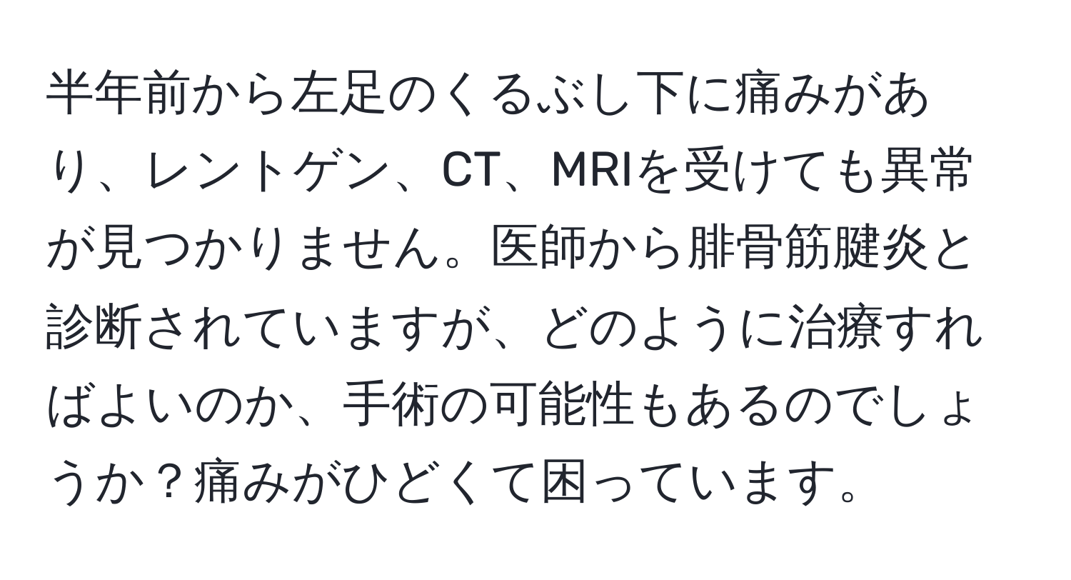 半年前から左足のくるぶし下に痛みがあり、レントゲン、CT、MRIを受けても異常が見つかりません。医師から腓骨筋腱炎と診断されていますが、どのように治療すればよいのか、手術の可能性もあるのでしょうか？痛みがひどくて困っています。