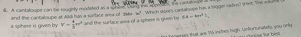 A cantaloupe can be roughly modeled as a sphere. Using this approach, the cantaloupe at M
and the cantaloupe at Aldi has a surface area of 256π in^2. Which store's cantaloupe has a bigger radius? (Hint: The volume 
a sphere is given by V= 4/3 π r^3 and the surface area of a sphere is given by SA=4π r^2). 
brownies that are 1½ inches high. Unfortunately, you only 
w choose for best .
