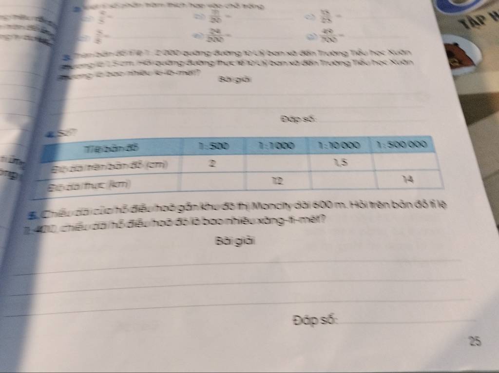 Vain số phân tăm thích hợp vào chỗ tộng
 4/5 = _
 m/20 = _
_  15/25 =
Tập y
 5/8 = _
_  24/200 =
_  49/7000 =
Lể Than bản đồ 1Tệ T : 2 000 quảng đường từ Lý ban xã đến Trường Tiểu học Xuân
Tang là 1 5 cm Hối quờng đường thực tế lừ Lý ban xã đến Trường Tiểu học Xuân
Đương  c o heu ie l6 mer?
Bài giời
_
_
_
Đấp số:_
Bu Chiếu dài của hỗ điều hoã gỗn khu đô thị Moncity dài 600 m. Hỏi trên bản đồ tí lệ
1400, chiếu dãi hỗ điều hoã đó là bao nhiều xăng-ti-mét?
Bài giải
_
_
_
_
Đáp số:_
25