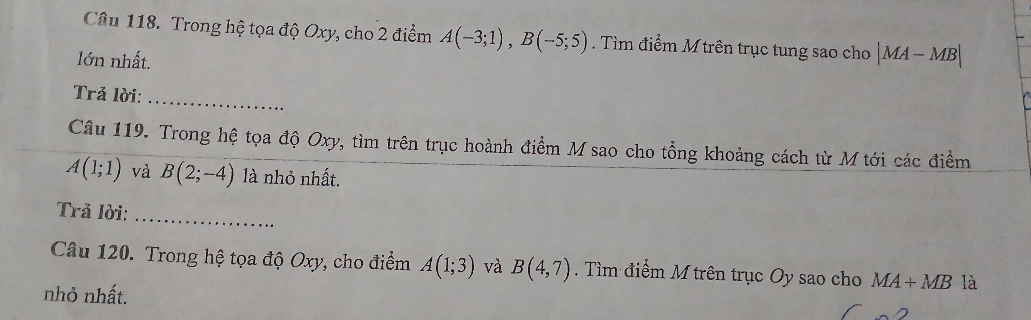 Trong hệ tọa độ Oxy, cho 2 điểm A(-3;1), B(-5;5). Tìm điểm M trên trục tung sao cho |MA-MB|
lớn nhất. 
Trả lời:_ 
Câu 119. Trong hệ tọa độ Oxy, tìm trên trục hoành điểm M sao cho tổng khoảng cách từ M tới các điểm
A(1;1) và B(2;-4) là nhỏ nhất. 
_ 
Trả lời: 
Câu 120. Trong hệ tọa độ Oxy, cho điểm A(1;3) và B(4,7). Tìm điểm M trên trục Oy sao cho MA+MB là 
nhỏ nhất.