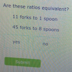 Are these ratios equivalent?
11 forks to 1 spoon
45 forks to 8 spoons
yes no
Submit