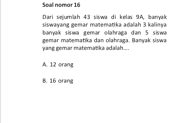 Soal nomor 16
Dari sejumlah 43 siswa di kelas 9A, banyak
siswayang gemar matematika adalah 3 kalinya
banyak siswa gemar olahraga dan 5 siswa
gemar matematika dan olahraga. Banyak siswa
yang gemar matematika adalah....
A. 12 orang
B. 16 orang