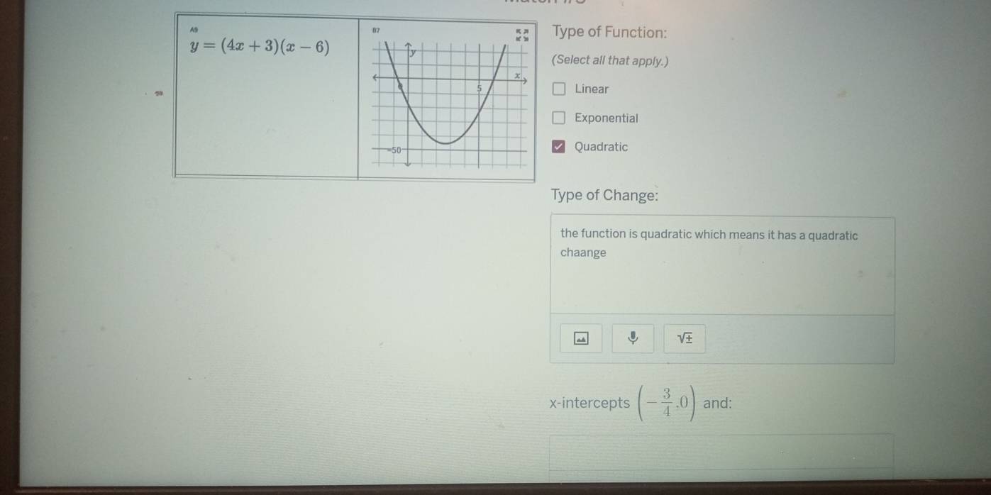 A9
Type of Function:
y=(4x+3)(x-6)
(Select all that apply.)
9
Linear
Exponential
Quadratic
Type of Change:
the function is quadratic which means it has a quadratic
chaange
sqrt(± )
x-intercepts (- 3/4 ,0) and: