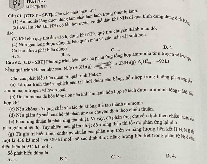 HUa Học
bu là chuyện nhỏ
Câu 61. [CTST - SBT]. Cho các phát biểu sau:
(1) Ammonia lỏng được dùng làm chất làm lạnh trong thiết bị lạnh.
(2) Để làm khô khí NH₃ có lẫn hơi nước, có thể dẫn khí NH3 đì qua bình đựng dung dịch HS0
đặc.
(3) Khi cho quỳ tím ẩm vào lọ đựng khí NH₃, quỳ tím chuyển thành màu đỏ.
(4) Nitrogen lỏng được dùng để bảo quản máu và các mẫu vật sinh học.
Có bao nhiêu phát biểu đúng? C. 1.
D. 4.
A. 2. B. 3.
Câu 62. [CD - SBT] Phương trình hóa học của phản ứng tổng hợp ammonia từ nitrogen và hydrogean
bằng quá trình Haber như sau: N_2(g)+3H_2(g)leftharpoons  (400-600°C)/200bar.Fe 2NH_3(g) △ _rH_(298)°=-92kJ
Cho các phát biểu liên quan tới quá trình Haber:
(a) Là quá trình thuận nghịch nên tại thời điểm cân bằng, hỗn hợp trong buồng phản ứng gồm
ammonia, nitrogen và hydrogen.
(b) Do ammonia dễ hóa lỏng hơn nên khi làm lạnh hỗn hợp sẽ tách được ammonía lỏng ra khỏi hỗ
hợp khí
(c) Nếu không sử dụng chất xúc tác thì không thể tạo thành ammonia
(d) Nếu giảm áp suất của hệ thì phản ứng sẽ chuyển dịch theo chiều thuận.
(e) Phản ứng thuận là phản ứng tỏa nhiệt. Vì vậy, để phản ứng chuyển dịch theo chiều thuận, cằn
phải giảm nhiệt độ. Tuy nhiên, nếu giảm nhiệt độ xuống thấp thì tốc độ phản ứng lại nhỏ.
(g) Từ giá trị biến thiên enthalpy chuẩn của phản ứng trên và năng lượng liên kết H-H, N-Hlằm
lượt là 436kJmol^(-1) và 389kJmol^(-1) sẽ xác định được năng lượng liên kết trong phân tử N_2 Ở cùng
điều kiện là 934kJmol^(-1).
Số phát biểu đúng là D. 4.
A. 5. B. 2. C. 3.